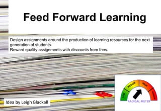 Feed Forward Learning
Design assignments around the production of learning resources for the next
generation of students.
Reward quality assignments with discounts from fees.

Idea by Leigh Blackall

 