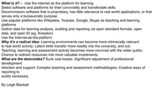 What is it? – Use the internet as the platform for learning.
Select software and platforms for their conviviality and transferable skills
Decommission software that is proprietary, has little relevance to real world applications, or that
serves only a bureaucratic purpose
Use popular platforms like Wikipedia, Youtube, Google, Skype as teaching and learning
platforms
Gather data for learning analysis, auditing and reporting via open standard formats, open
data, and open ID (eg. Knewton)
Use the Internet-as-the-platform
Why it’s a radical idea: Learning environments can become more intrinsically relevant
to real world activity; Latent skills transfer more readily into the university, and out;
Teaching, learning and assessment activity becomes more convivial with the wider public;
Chance to redirect resources into more valuable investments.
What are the downsides? Sunk cost losses; Significant adjustment of professional
development
direction and support; Complex teaching and assessment methodologies; Creative ways of
reporting to
audits necessary.
By Leigh Blackall

 
