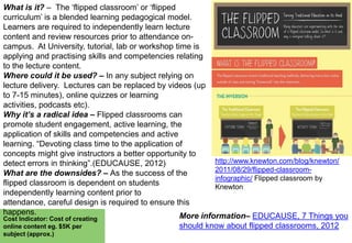 What is it? – The „flipped classroom‟ or „flipped
curriculum‟ is a blended learning pedagogical model.
Learners are required to independently learn lecture
content and review resources prior to attendance oncampus. At University, tutorial, lab or workshop time is
applying and practising skills and competencies relating
to the lecture content.
Where could it be used? – In any subject relying on
lecture delivery. Lectures can be replaced by videos (up
to 7-15 minutes), online quizzes or learning
activities, podcasts etc).
Why it’s a radical idea – Flipped classrooms can
promote student engagement, active learning, the
application of skills and competencies and active
learning. “Devoting class time to the application of
concepts might give instructors a better opportunity to
http://www.knewton.com/blog/knewton/
detect errors in thinking”.(EDUCAUSE, 2012)
2011/08/29/flipped-classroomWhat are the downsides? – As the success of the
infographic/ Flipped classroom by
flipped classroom is dependent on students
Knewton
independently learning content prior to
attendance, careful design is required to ensure this
happens.
More information– EDUCAUSE, 7 Things you
Cost Indicator: Cost of creating
online content eg. $5K per
subject (approx.)

should know about flipped classrooms, 2012

 