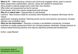 What is it? – Make teaching a diverse and community engaged activity, open to anyone.
Make assignments sophisticated, relevant, robust and reliable for assessment.
Allow people to attempt assignments under their own direction.
Offer tuition and assessment as fee for service.
Enroll people when they present assignments that will pass.
Why it’s a radical idea – Opportunities for self directed
Learners; New revenue model for university; More flexibility for students; Minimises risk for
mature
aged/career changing students; Teaching events can be more dynamic and diverse; Increase
retention and completion rates.
What are the downsides? - Requires a change in accreditation procedures; Increases
emphasis on quality assessment which can increase assessor workloads; change pressure on
campus based lecturing practices and requires significant professional development.
Author: Leigh Blackall

Cost Indicator: $Cost of
developing an online course

 