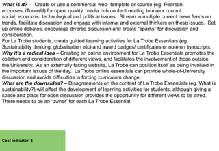 What is it? – Create or use a commercial web- template or course (eg. Pearson
ecourses, iTunesU) for open, quality, media rich content relating to major current
social, economic, technological and political issues. Stream in multiple current news feeds on
trends, facilitate discussion and engage with internal and external thinkers on these issues. Set
up online debates, encourage diverse discussion and create “sparks” for discussion and
consideration.
For La Trobe students, create guided learning activities for La Trobe Essentials (eg.
Sustainability thinking, globalisation etc) and award badges/ certificates or note on transcripts.
Why it’s a radical idea – Creating an online environment for La Trobe Essentials promotes the
collation and consideration of different views, and facilitates the involvement of those outside
the University. As an externally facing website, La Trobe can position itself as being involved in
the important issues of the day. La Trobe online essentials can provide whole-of-University
discussion and avoids difficulties in forcing curriculum change.
What are the downsides? – Disagreements on the content of La Trobe Essentials (eg. What is
sustainability?) will affect the development of learning activities for students, although giving a
space and place for open discussion provides the opportunity for different views to be aired.
There needs to be an „owner‟ for each La Trobe Essential.

Cost Indicator: $

 