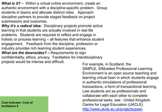 What is it? – Within a virtual online environment, create an
authentic environment with a discipline-specific problem. Group
students in teams and allocate distinct roles. Approach
discipline partners to provide staged feedback on project
submissions and outcomes.
Why it’s a radical idea: Disciplinary projects promote active
learning in that students are actually involved in real life
problems. Students are required to reflect and engage in
holistic or process learning – all features that enhance student
engagement. Feedback from the discipline, profession or
industry provides rich learning student experiences.
What are the downsides? – Requirements to sign
confidentiality, ethics, privacy. Facilitation for interdisciplinary
projects would be intense and difficult.
For example, in Scotland, the
SIMPLE, SIMulated Professional Learning
Environment is an open source teaching and
learning virtual town in which students engage
in authentic simulations of professional
transactions, a form of transactional learning.
Law students act as professionals and
collaborate with each other to complete
professional tasks. see : United Kingdom
Cost Indicator: Cost of
Centre for Legal Education (UKCLE)
facilitation $
http://www.ukcle.ac.uk/projects/past-

 