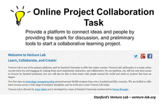 Online Project Collaboration
Task
Provide a platform to connect ideas and people by
providing the spark for discussion, and preliminary
tools to start a collaborative learning project.

Stanford’s Venture Lab – venture-lab.org

 