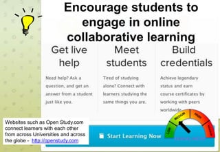 Encourage students to
engage in online
collaborative learning

Websites such as Open Study.com
connect learners with each other
from across Universities and across
the globe - http://openstudy.com

 