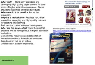 What is it? – Third party providers are
developing high quality digital content for core
areas of higher education curriculum. Some
providers customise and brand products.
Where could it be used? – Across the
University.
Why it’s a radical idea: Provides rich, often
interactive, engaging and high-quality resource
for teaching and learning
Reduces the cost of in-house development.
What are the downsides? Runs the risk that
products will be homogenous in higher education
institutions.
Content may require customisation for an
Australian audience if developed overseas.
Branding may not be an option.
Differences in student experience.

Cost Indicator: $

Example of online products from
http://www.primalpictures.com/Otolaryngology-headneck-surgery.aspx

 