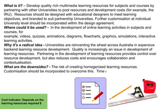 What is it? – Develop quality rich multimedia learning resources for subjects and courses by
partnering with other Universities to pool resources and development costs (for example, the
IRU). Resources should be designed with educational designers to meet learning
objectives, and branded to suit partnership Universities. Further customisation at individual
University level should be incorporated within the design agreement.
Where could it be used? - In the development of online learning activities in subjects and
courses, for
example, videos, quizzes, animations, diagrams, flowcharts, graphics, simulations, interactive
learning activities.
Why it’s a radical idea - Universities are reinventing the wheel across Australia in expensive
backend learning resource development. Quality is increasingly an issue in development of
learning resources. Partnering in the development of learning resources provides control over
resource development, but also reduces costs and encourages collaboration and
contextualisation.
What are the downsides? - The risk of creating homogenised learning resources.
Customisation should be incorporated to overcome this. Time and negotiation required.

Cost Indicator: Depends on the
learning resources required $

 