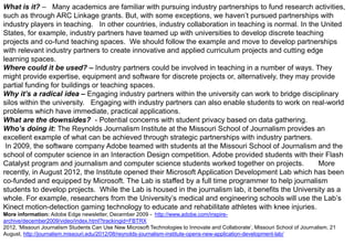What is it? – Many academics are familiar with pursuing industry partnerships to fund research activities,
such as through ARC Linkage grants. But, with some exceptions, we haven‟t pursued partnerships with
industry players in teaching. In other countries, industry collaboration in teaching is normal. In the United
States, for example, industry partners have teamed up with universities to develop discrete teaching
projects and co-fund teaching spaces. We should follow the example and move to develop partnerships
with relevant industry partners to create innovative and applied curriculum projects and cutting edge
learning spaces.
Where could it be used? – Industry partners could be involved in teaching in a number of ways. They
might provide expertise, equipment and software for discrete projects or, alternatively, they may provide
partial funding for buildings or teaching spaces.
Why it’s a radical idea – Engaging industry partners within the university can work to bridge disciplinary
silos within the university. Engaging with industry partners can also enable students to work on real-world
problems which have immediate, practical applications.
What are the downsides? - Potential concerns with student privacy based on data gathering.
Who’s doing it: The Reynolds Journalism Institute at the Missouri School of Journalism provides an
excellent example of what can be achieved through strategic partnerships with industry partners.
In 2009, the software company Adobe teamed with students at the Missouri School of Journalism and the
school of computer science in an Interaction Design competition. Adobe provided students with their Flash
Catalyst program and journalism and computer science students worked together on projects.
More
recently, in August 2012, the Institute opened their Microsoft Application Development Lab which has been
co-funded and equipped by Microsoft. The Lab is staffed by a full time programmer to help journalism
students to develop projects. While the Lab is housed in the journalism lab, it benefits the University as a
whole. For example, researchers from the University‟s medical and engineering schools will use the Lab‟s
Kinect motion-detection gaming technology to educate and rehabilitate athletes with knee injuries.
More information: Adobe Edge newsletter, December 2009 - http://www.adobe.com/inspirearchive/december2009/video/index.html?trackingid=FBTRX
2012, „Missouri Journalism Students Can Use New Microsoft Technologies to Innovate and Collaborate‟, Missouri School of Journalism, 21
August, http://journalism.missouri.edu/2012/08/reynolds-journalism-institute-opens-new-application-development-lab/

 
