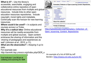 What is it? – Use the library‟s
accessible, searchable, engaging and
collaborative online repository of open
educational resources from multiple and global
resources. Include links to other open
education resources repositories. Include
copyright, moral rights and metadata.
Continually scan the horizon for new learning
resources.
Where could it be used? – In subjects and
courses across La Trobe.
http://wikieducator.org/Exemplary_Collection_of_
Why it’s a radical idea: Online educational
Open_eLearning_Content_Repositories
resources will be readily-accessible from
multiple and global sources. Open content
embraces the sharing of information and the
„sharing of pedagogies and experiences as
well‟ (Johnson et al., 2012, p.11).
What are the downsides? – Keeping it up to
date.
For example see:
http://oerwiki.iiep.unesco.org/index.php/OER_u
An example of a list of OER by Jeff
seful_resources/Repositories
Borden: http://www.une.edu.au/une-itl/
Cost Indicator: Low $Cost of
collating and scanning for OER

 
