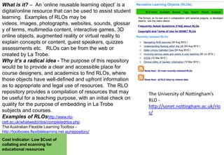 What is it? – An „online reusable learning object‟ is a
digital/online resource that can be used to assist student
learning. Examples of RLOs may be
videos, images, photographs, websites, sounds, glossar
y of terms, multimedia content, interactive games, 3D
online objects, augmented reality or virtual reality to
explain concepts or content, guest speakers, quizzes
assessments etc. RLOs can be from the web or
created by La Trobe.
Why it’s a radical idea - The purpose of this repository
would be to provide a clear and accessible place for
course designers, and academics to find RLOs, where
those objects have well-defined and upfront information
as to appropriate and legal use of resources. The RLO
repository provides a compilation of resources that may
be useful for a teaching purpose, with an initial check on
quality for the purpose of embedding in La Trobe
subjects and courses.
Examples of RLOshttp://www.rlocetl.ac.uk/whatwedo/rlos/completedrlos.php
The Australian Flexible Learning Toolbox http://toolboxes.flexiblelearning.net.au/repository/
Cost Indicator: Low $Cost of
collating and scanning for
educational resources

The University of Nottingham’s
RLO http://sonet.nottingham.ac.uk/rlo
s/

 