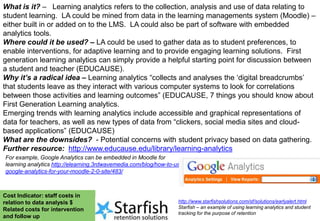 What is it? – Learning analytics refers to the collection, analysis and use of data relating to
student learning. LA could be mined from data in the learning managements system (Moodle) –
either built in or added on to the LMS. LA could also be part of software with embedded
analytics tools.
Where could it be used? – LA could be used to gather data as to student preferences, to
enable interventions, for adaptive learning and to provide engaging learning solutions. First
generation learning analytics can simply provide a helpful starting point for discussion between
a student and teacher (EDUCAUSE).
Why it’s a radical idea – Learning analytics “collects and analyses the „digital breadcrumbs‟
that students leave as they interact with various computer systems to look for correlations
between those activities and learning outcomes” (EDUCAUSE, 7 things you should know about
First Generation Learning analytics.
Emerging trends with learning analytics include accessible and graphical representations of
data for teachers, as well as new types of data from “clickers, social media sites and cloudbased applications” (EDUCAUSE)
What are the downsides? - Potential concerns with student privacy based on data gathering.
Further resource: http://www.educause.edu/library/learning-analytics
For example, Google Analytics can be embedded in Moodle for
learning analytics http://elearning.3rdwavemedia.com/blog/how-to-usegoogle-analytics-for-your-moodle-2-0-site/483/

Cost Indicator: staff costs in
relation to data analysis $
Related costs for intervention
and follow up

http://www.starfishsolutions.com/sf/solutions/earlyalert.html
Starfish – an example of using learning analytics and student
tracking for the purpose of retention

 
