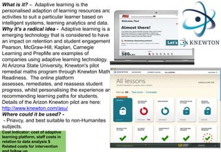 What is it? – Adaptive learning is the
personalised adaption of learning resources and
activities to suit a particular learner based on
intelligent systems, learning analytics and data.
Why it’s a radical idea - Adaptive learning is an
emerging technology that is considered to have
an impact on retention and student engagement.
Pearson, McGraw-Hill, Kaplan, Carnegie
Learning and PrepMe are examples of
companies using adaptive learning technology.
At Arizona State University, Knewton's pilot
remedial maths program through Knewton Maths
Readiness. The online platform
assesses, remediates, and reassess student
progress, whilst personalising the experience and
recommending learning paths for students.
Details of the Arizon Knewton pilot are here:
http://www.knewton.com/asu/
Where could it be used? - Priavcy, and best suitable to non-Humanites
subjects.
Cost Indicator: cost of adaptive
learning platform, staff costs in
relation to data analysis $
Related costs for intervention

 