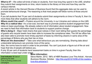 What is it? – We collect all kinds of data on students, from how long they spend in the LMS, whether
they submit their assignments on time, return books to the library on time and how they use the
campus internet.
A recent article in the Harvard Review of Business found that this aggregate data can be used to
promote behavioural change. The reasoning is that most people will follow norms of those around
them.
If you tell students that 74 per cent of students submit their assignments on time in Faculty X, then it‟s
more likely that other students will adhere to the norm.
Where could it be used? – Posters around the University, in our Libraries and notices on the LMS
Why it’s a radical idea - It‟s a low-cost, low-tech way to promote positive student engagement that
relies on basic psychology. We already collect a lot of information about student engagement. Now
we need to feed that information back to students to support positive change.
Who’s doing it: - Major hotel chains that post notices in their room telling their guests the percentage
of guests who recycle towels have been able to increase the compliance rates. The UK tax office has
also been able to promote more timely payment of taxes by informing citizens in same area of the
percentage of Britons who pay their tax on time.
What are the downsides? - Take care what behaviours you are normalizing. Sharing data about
undesirable behaviours can promote more of the same.
Also, the norms have to exist in order to be promoted. You can‟t just pluck a figure out of the air and
hope that lots of people will believe you.
If only 30 per cent of students hand assessment tasks on time in a given Faculty, then this
information is best kept under wraps.
More information:
Cost Indicator: $ Cost of
Steve Martin, 2012. „98% of HBR Readers Love This Article‟, Harvard
gathering the data
Business Review, October. http://hbr.org/2012/10/98-of-hbr-readersCost of printing posters and
love-this-article/ar/1
campaigns

 