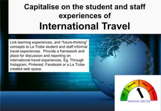 Capitalise on the student and staff
experiences of

International Travel
Link learning experiences, and “future-thinking”
concepts to La Trobe student and staff informal
travel experiences. Provide a framework and
place for discussion and reporting on
international travel experiences. Eg. Through
Instagram, Pinterest, Facebook or a La Trobe
created web space.

 