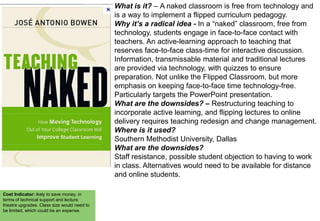 What is it? – A naked classroom is free from technology and
is a way to implement a flipped curriculum pedagogy.
Why it’s a radical idea - In a “naked” classroom, free from
technology, students engage in face-to-face contact with
teachers. An active-learning approach to teaching that
reserves face-to-face class-time for interactive discussion.
Information, transmissable material and traditional lectures
are provided via technology, with quizzes to ensure
preparation. Not unlike the Flipped Classroom, but more
emphasis on keeping face-to-face time technology-free.
Particularly targets the PowerPoint presentation.
What are the downsides? – Restructuring teaching to
incorporate active learning, and flipping lectures to online
delivery requires teaching redesign and change management.
Where is it used?
Southern Methodist University, Dallas
What are the downsides?
Staff resistance, possible student objection to having to work
in class. Alternatives would need to be available for distance
and online students.
Cost Indicator: ikely to save money, in
terms of technical support and lecture
theatre upgrades. Class size would need to
be limited, which could be an expense.

 
