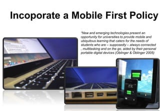 Incoporate a Mobile First Policy
“New and emerging technologies present an
opportunity for universities to provide mobile and
ubiquitous learning that caters for the needs of
students who are – supposedly – always connected
, multitasking and on the go, aided by their personal
portable digital devices (Oblinger & Oblinger 2005)

 