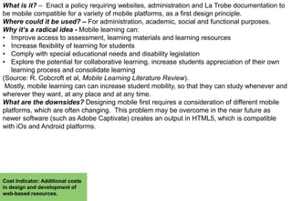 What is it? – Enact a policy requiring websites, administration and La Trobe documentation to
be mobile compatible for a variety of mobile platforms, as a first design principle.
Where could it be used? – For administration, academic, social and functional purposes.
Why it’s a radical idea - Mobile learning can:
• Improve access to assessment, learning materials and learning resources
• Increase flexibility of learning for students
• Comply with special educational needs and disability legislation
• Explore the potential for collaborative learning, increase students appreciation of their own
learning process and consolidate learning
(Source: R. Cobcroft et al, Mobile Learning Literature Review).
Mostly, mobile learning can can increase student mobility, so that they can study whenever and
wherever they want, at any place and at any time.
What are the downsides? Designing mobile first requires a consideration of different mobile
platforms, which are often changing. This problem may be overcome in the near future as
newer software (such as Adobe Captivate) creates an output in HTML5, which is compatible
with iOs and Android platforms.

Cost Indicator: Additional costs
in design and development of
web-based resources.

 