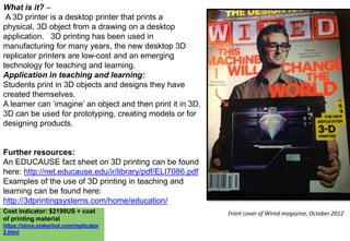 What is it? –
A 3D printer is a desktop printer that prints a
physical, 3D object from a drawing on a desktop
application. 3D printing has been used in
manufacturing for many years, the new desktop 3D
replicator printers are low-cost and an emerging
technology for teaching and learning.
Application in teaching and learning:
Students print in 3D objects and designs they have
created themselves.
A learner can „imagine‟ an object and then print it in 3D.
3D can be used for prototyping, creating models or for
designing products.

Further resources:
An EDUCAUSE fact sheet on 3D printing can be found
here: http://net.educause.edu/ir/library/pdf/ELI7086.pdf
Examples of the use of 3D printing in teaching and
learning can be found here:
http://3dprintingsystems.com/home/education/
Cost Indicator: $2199US + cost
of printing material
https://store.makerbot.com/replicator
2.html

Front cover of Wired magazine, October 2012

 