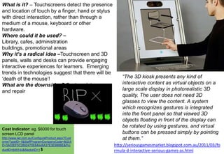 What is it? – Touchscreens detect the presence
and location of touch by a finger, hand or stylus
with direct interaction, rather than through a
medium of a mouse, keyboard or other
hardware.
Where could it be used? –
Library, cafes, administration
buildings, promotional areas
Why it’s a radical idea –Touchscreen and 3D
panels, walls and desks can provide engaging
interactive experiences for learners. Emerging
trends in technologies suggest that there will be
„death of the mouse‟!
What are the downsides? Cost, maintenance
and repair

Cost Indicator: eg. $6000 for touch
screen LCD panel
http://www.lwt.com.au/ConfigureProduct.aspx?Cust
omerTypeID=1&StaffProgramCompanyCode=&GUI
D=3A02EF0C2692470E84A48A37E3E986BE&Pro
ductID=649144&SectorID=1 $

“The 3D kiosk presents any kind of
interactive content as virtual objects on a
large scale display in photorealistic 3D
quality. The user does not need 3D
glasses to view the content. A system
which recognizes gestures is integrated
into the front panel so that viewed 3D
objects floating in front of the display can
be rotated by using gestures, and virtual
buttons can be pressed simply by pointing
at them.”
http://seriousgamesmarket.blogspot.com.au/2011/03/fo
rmula-d-interactive-serious-games-as.html

 