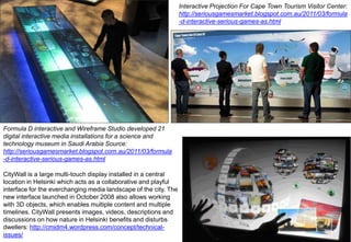 Interactive Projection For Cape Town Tourism Visitor Center:
http://seriousgamesmarket.blogspot.com.au/2011/03/formula
-d-interactive-serious-games-as.html

Formula D interactive and Wireframe Studio developed 21
digital interactive media installations for a science and
technology museum in Saudi Arabia Source:
http://seriousgamesmarket.blogspot.com.au/2011/03/formula
-d-interactive-serious-games-as.html
CityWall is a large multi-touch display installed in a central
location in Helsinki which acts as a collaborative and playful
interface for the everchanging media landscape of the city. The
new interface launched in October 2008 also allows working
with 3D objects, which enables multiple content and multiple
timelines. CityWall presents images, videos, descriptions and
discussions on how nature in Helsinki benefits and disturbs
dwellers: http://cmidm4.wordpress.com/concept/technicalissues/

 