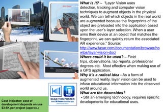 Cost Indicator: cost of
development depends on use
$3-5K per project (approx.)

What is it? – “Layar Vision uses
detection, tracking and computer vision
techniques to augment objects in the physical
world. We can tell which objects in the real world
are augmented because the fingerprints of the
object are preloaded into the application based
upon the user‟s layer selection. When a user
aims their device at an object that matches the
fingerprint, we can quickly return the associated
AR experience.” Source:
http://www.layar.com/documentation/browser/ho
wtos/layar-vision-doc/
Where could it be used? – Field
trips, observations, lap reports, professional
degrees etc. Most effective when making use of
a GPS application.
Why it’s a radical idea - As a form of
augmented reality, layar vision can be used to
infuse educational information into the observed
world around us.
What are the downsides?
- Still an emerging technology, requires specific
developments for educational uses.

 
