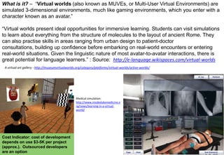 What is it? – “Virtual worlds (also known as MUVEs, or Multi-User Virtual Environments) are
simulated 3-dimensional environments, much like gaming environments, which you enter with a
character known as an avatar.”
“Virtual worlds present ideal opportunities for immersive learning. Students can visit simulations
to learn about everything from the structure of molecules to the layout of ancient Rome. They
can also practise skills in areas ranging from urban design to patient-doctor
consultations, building up confidence before embarking on real-world encounters or entering
real-world situations. Given the linguistic nature of most avatar-to-avatar interactions, there is
great potential for language learners.” : Source: http://e-language.wikispaces.com/virtual-worlds
A virtual art gallery - http://museumvirtualworlds.org/category/platforms/virtual-worlds/active-worlds/

Medical simulation:
http://www.insidedukemedicine.o
rg/news/learning-in-a-virtualworld/

Cost Indicator: cost of development
depends on use $3-5K per project
(approx.). Outsourced developers
are an option

 