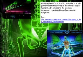 At Disneyland Epcot, the Body Builder is a 3-D
game that enables users to assemble a digital
human body, simulating the Siemens
technology developed to perform remote
surgeries.
See:
http://www.usa.siemens.com/en/siemens_in_th
e_usa/disney_alliance.htm

 