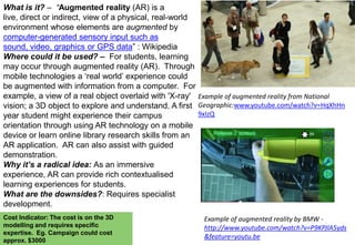 What is it? – “Augmented reality (AR) is a
live, direct or indirect, view of a physical, real-world
environment whose elements are augmented by
computer-generated sensory input such as
sound, video, graphics or GPS data” : Wikipedia
Where could it be used? – For students, learning
may occur through augmented reality (AR). Through
mobile technologies a „real world‟ experience could
be augmented with information from a computer. For
example, a view of a real object overlaid with 'X-ray' Example of augmented reality from National
vision; a 3D object to explore and understand. A first Geographic:www.youtube.com/watch?v=HqXhHn
9xIzQ
year student might experience their campus
orientation through using AR technology on a mobile
device or learn online library research skills from an
AR application. AR can also assist with guided
demonstration.
Why it’s a radical idea: As an immersive
experience, AR can provide rich contextualised
learning experiences for students.
What are the downsides?: Requires specialist
development.
Cost Indicator: The cost is on the 3D
modelling and requires specific
expertise. Eg. Campaign could cost
approx. $3000

Example of augmented reality by BMW http://www.youtube.com/watch?v=P9KPJlA5yds
&feature=youtu.be

 