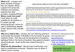 What is it? – A system that
allows students to design
their own degree, taking
subjects from across the
institution and including
subjects from other
providers, including MOOCS.
Where could it be used? Could either be made
available for all students, or
for certain (eg highachieving) groups. cannot be
used in professional degrees
unless „twinned‟ with a double
degree.

James Madison University Degree Choice http://www.jmu.edu/adultdegree/wm_preview/iscourses.shtml

Why it’s a radical idea – Choose your own learning adventure
summarises the principle of flexibility in the curriculum by giving
student‟s choice. This idea puts the development of academic
pathways firmly in the hands of students. May appeal to student
adventurousness. Gives control over student learning to
students.
What are the downsides? - May be hard to administer, may
lead to unsatisfactory outcomes. Students may not obtain a
holistic course overview.

An article on choosing your own
learning adventure http://educationportal.com/articles/Universities
_That_Let_Students_Create_The
ir_Own_Major.html
Cost Indicator: $May require
extra academic services time

 