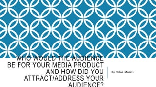 WHO WOULD THE AUDIENCE
BE FOR YOUR MEDIA PRODUCT
AND HOW DID YOU
ATTRACT/ADDRESS YOUR
By Chloe Morris
 