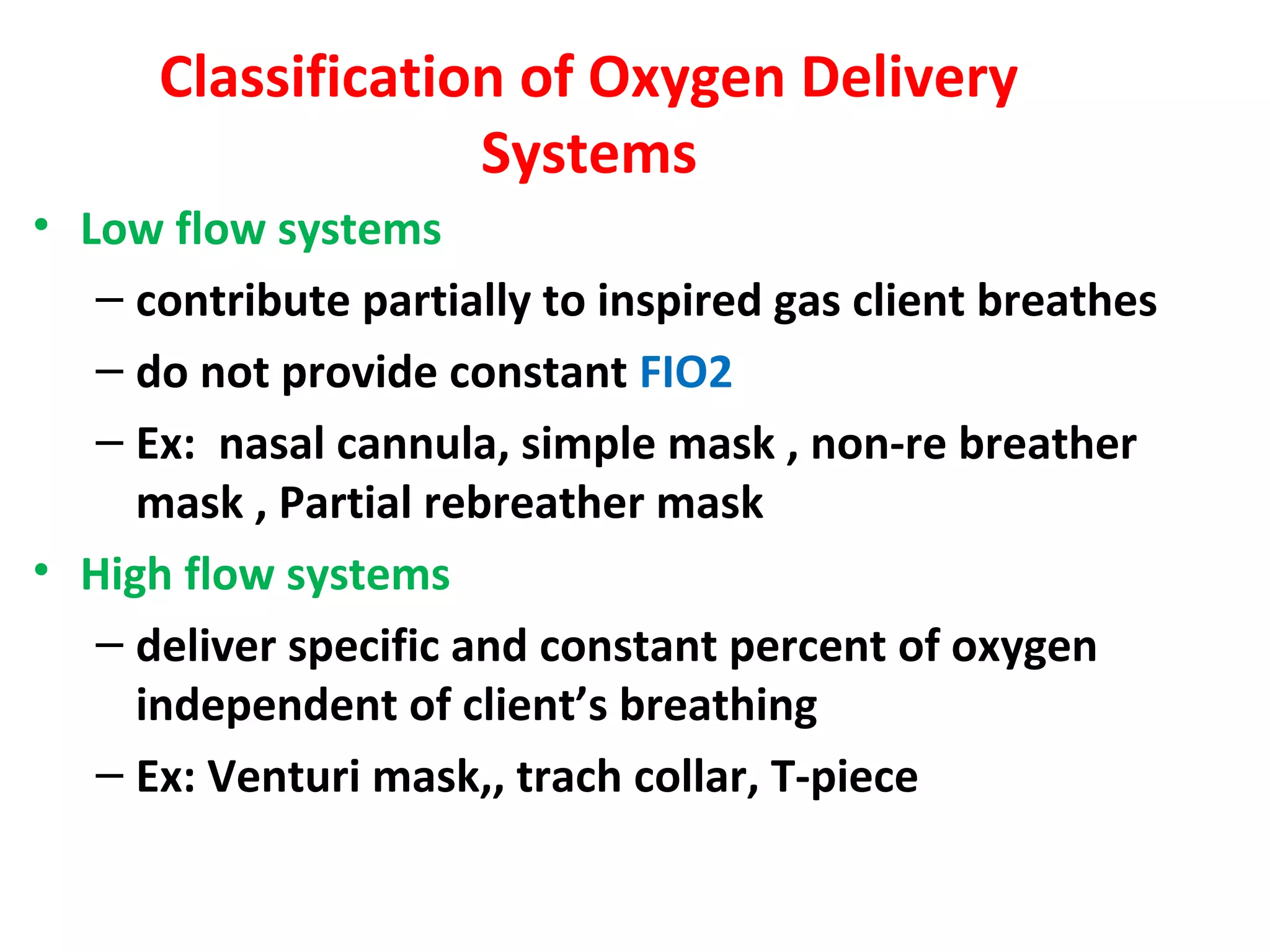 Classification of Oxygen Delivery
Systems
• Low flow systems
– contribute partially to inspired gas client breathes
– do not provide constant FIO2
– Ex: nasal cannula, simple mask , non-re breather
mask , Partial rebreather mask
• High flow systems
– deliver specific and constant percent of oxygen
independent of client’s breathing
– Ex: Venturi mask,, trach collar, T-piece
 
