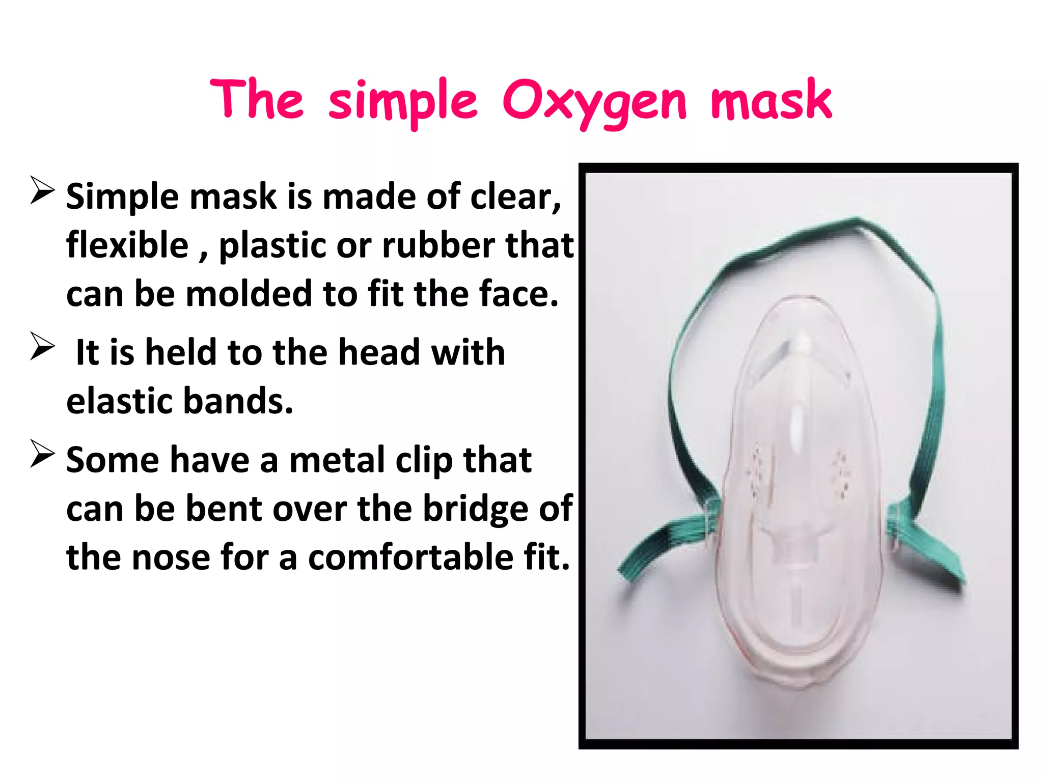 The simple Oxygen mask
 Simple mask is made of clear,
flexible , plastic or rubber that
can be molded to fit the face.
 It is held to the head with
elastic bands.
 Some have a metal clip that
can be bent over the bridge of
the nose for a comfortable fit.
 