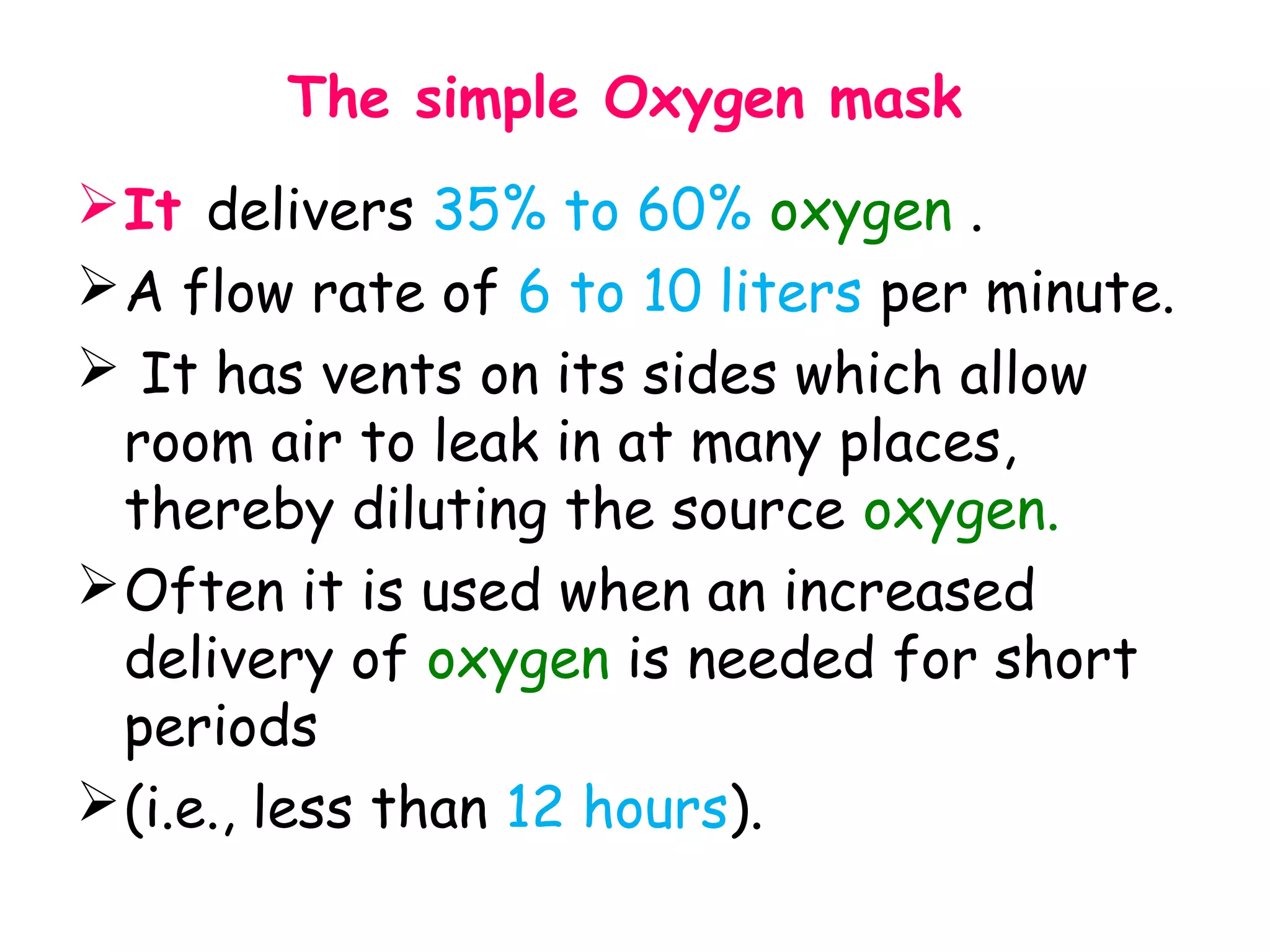 The simple Oxygen mask
It delivers 35% to 60% oxygen .
A flow rate of 6 to 10 liters per minute.
 It has vents on its sides which allow
room air to leak in at many places,
thereby diluting the source oxygen.
Often it is used when an increased
delivery of oxygen is needed for short
periods
(i.e., less than 12 hours).
 