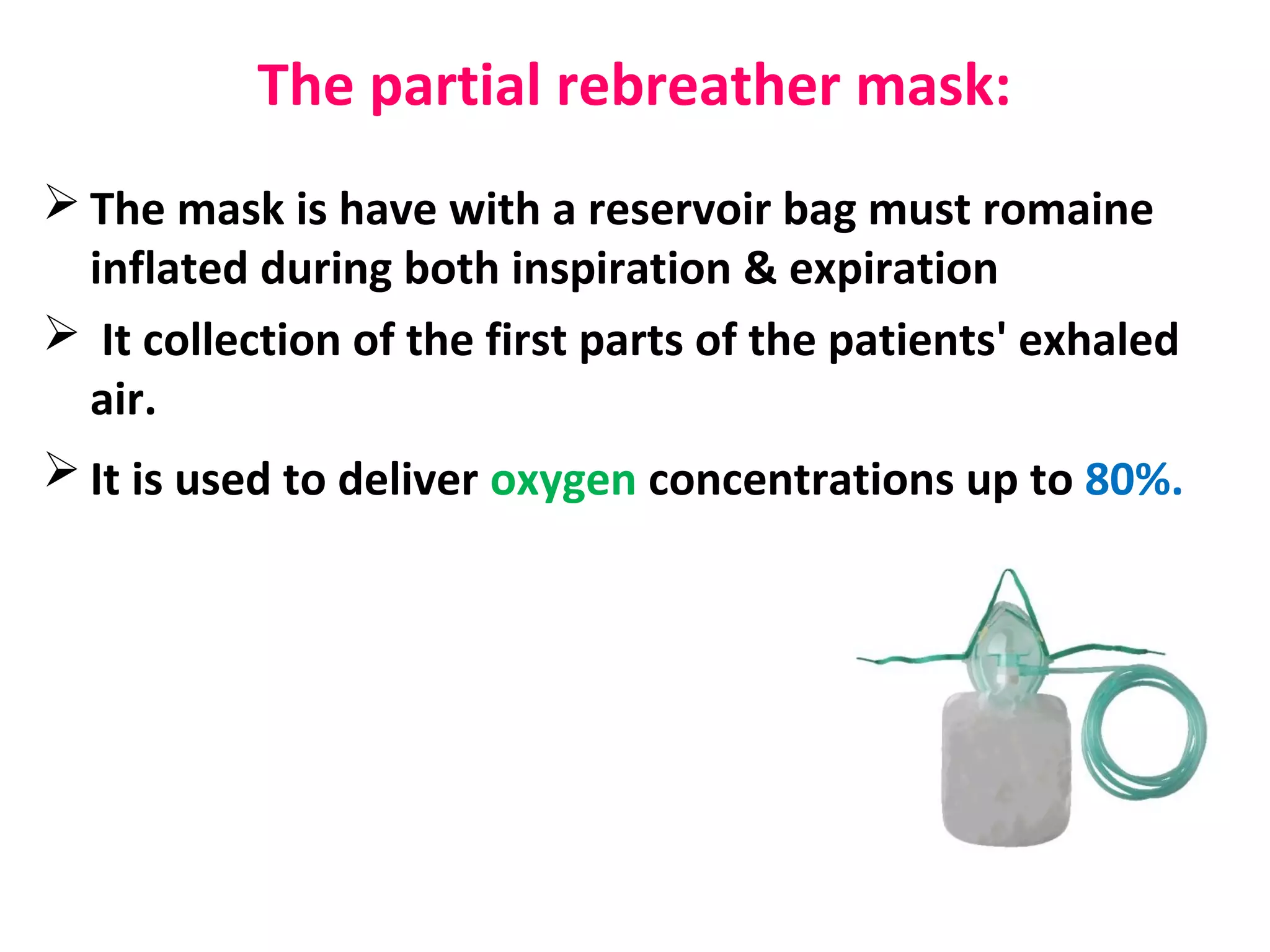 The partial rebreather mask:
 The mask is have with a reservoir bag must romaine
inflated during both inspiration & expiration
 It collection of the first parts of the patients' exhaled
air.
 It is used to deliver oxygen concentrations up to 80%.
 