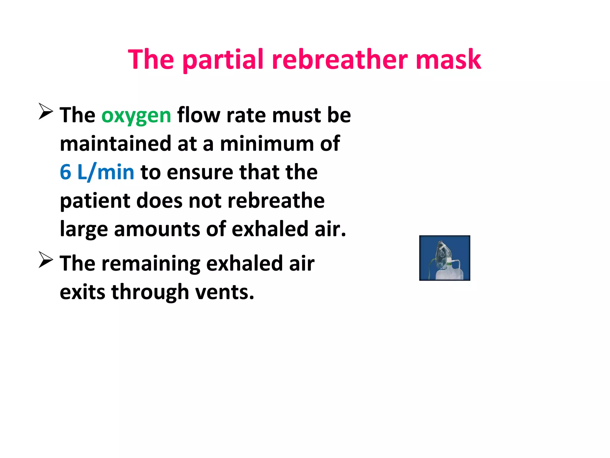 The partial rebreather mask
 The oxygen flow rate must be
maintained at a minimum of
6 L/min to ensure that the
patient does not rebreathe
large amounts of exhaled air.
 The remaining exhaled air
exits through vents.
 