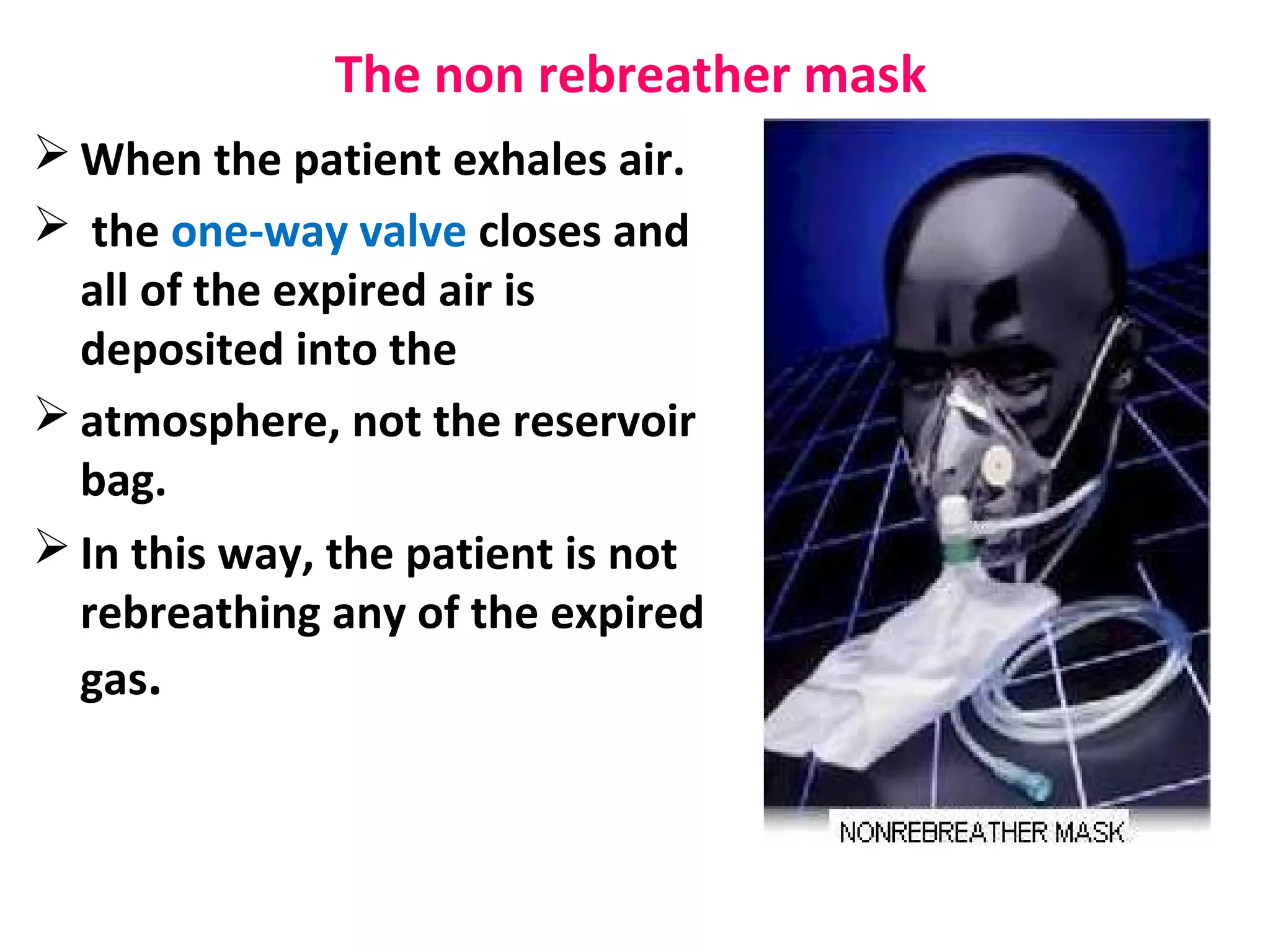 The non rebreather mask
 When the patient exhales air.
 the one-way valve closes and
all of the expired air is
deposited into the
 atmosphere, not the reservoir
bag.
 In this way, the patient is not
rebreathing any of the expired
gas.
 