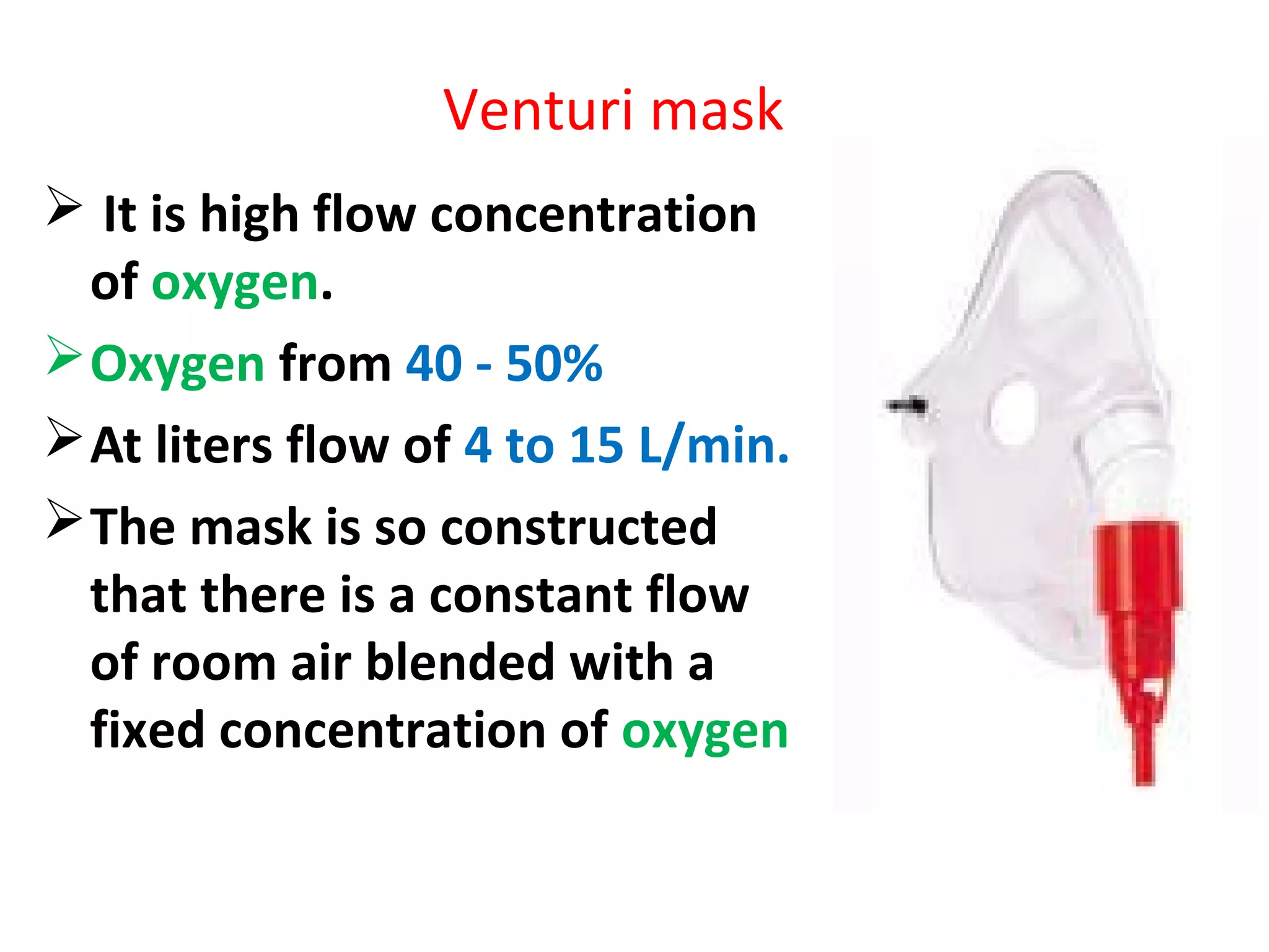 Venturi mask
 It is high flow concentration
of oxygen.
Oxygen from 40 - 50%
At liters flow of 4 to 15 L/min.
The mask is so constructed
that there is a constant flow
of room air blended with a
fixed concentration of oxygen
 