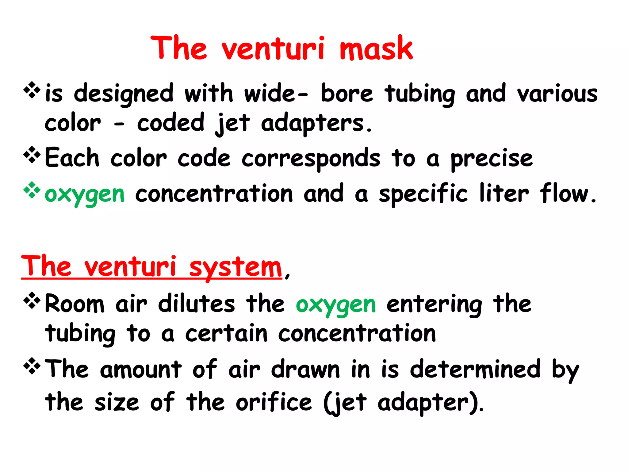 The venturi mask
is designed with wide- bore tubing and various
color - coded jet adapters.
Each color code corresponds to a precise
oxygen concentration and a specific liter flow.
The venturi system,
Room air dilutes the oxygen entering the
tubing to a certain concentration
The amount of air drawn in is determined by
the size of the orifice (jet adapter).
 