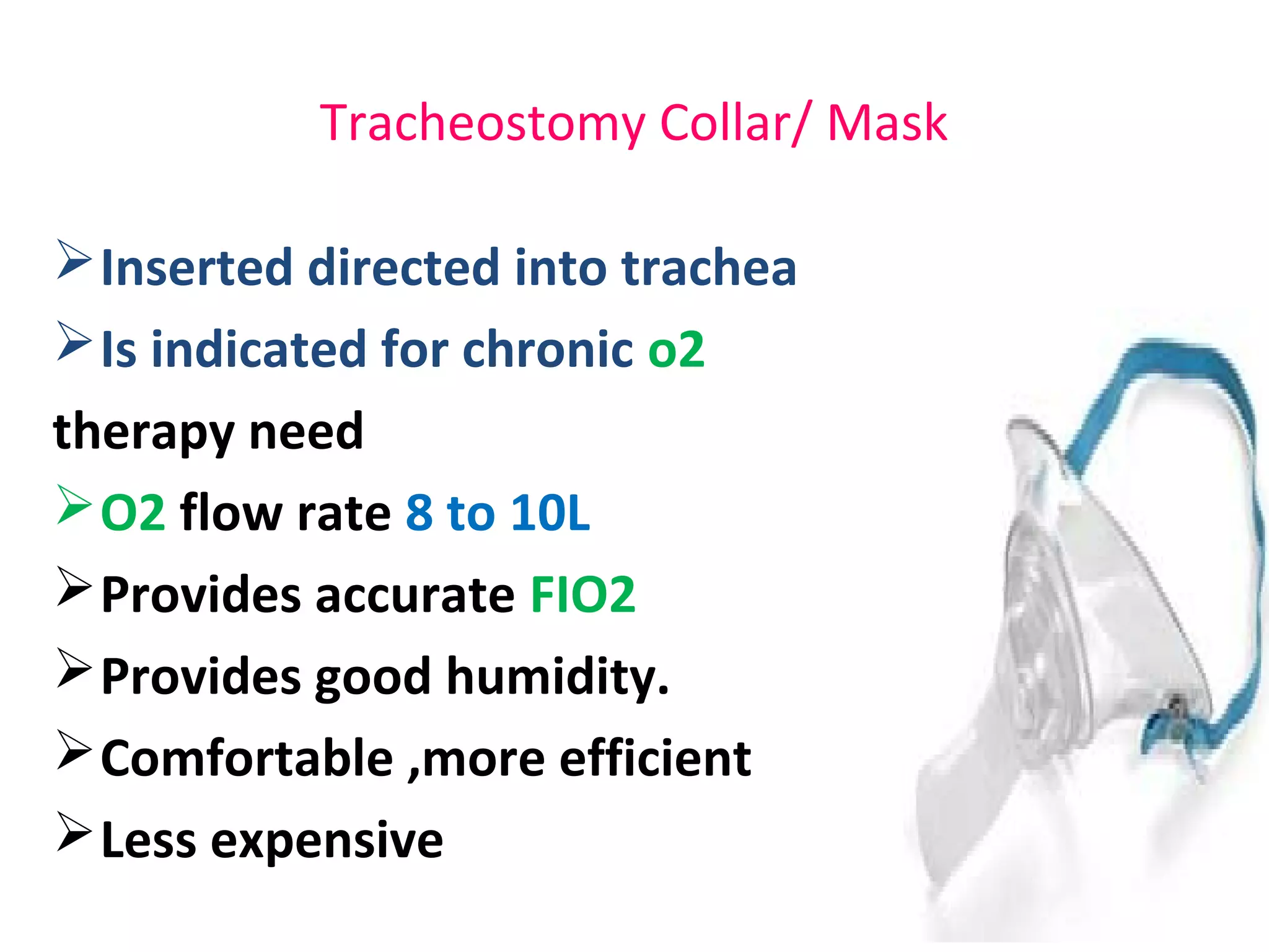 Tracheostomy Collar/ Mask
Inserted directed into trachea
Is indicated for chronic o2
therapy need
O2 flow rate 8 to 10L
Provides accurate FIO2
Provides good humidity.
Comfortable ,more efficient
Less expensive
 