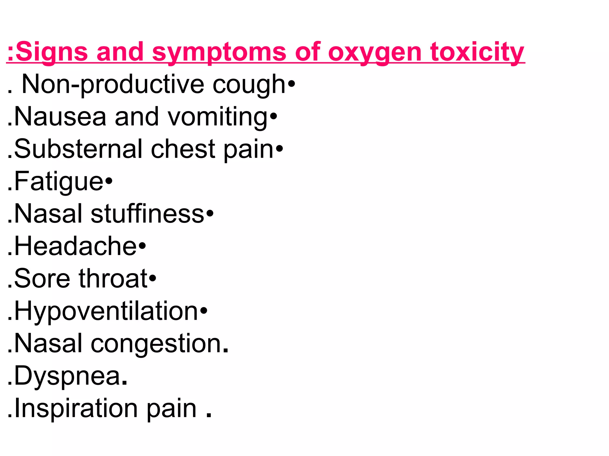 Signs and symptoms of oxygen toxicity:
•Non-productive cough.
•Nausea and vomiting.
•Substernal chest pain.
•Fatigue.
•Nasal stuffiness.
•Headache.
•Sore throat.
•Hypoventilation.
.Nasal congestion.
.Dyspnea.
.Inspiration pain.
 