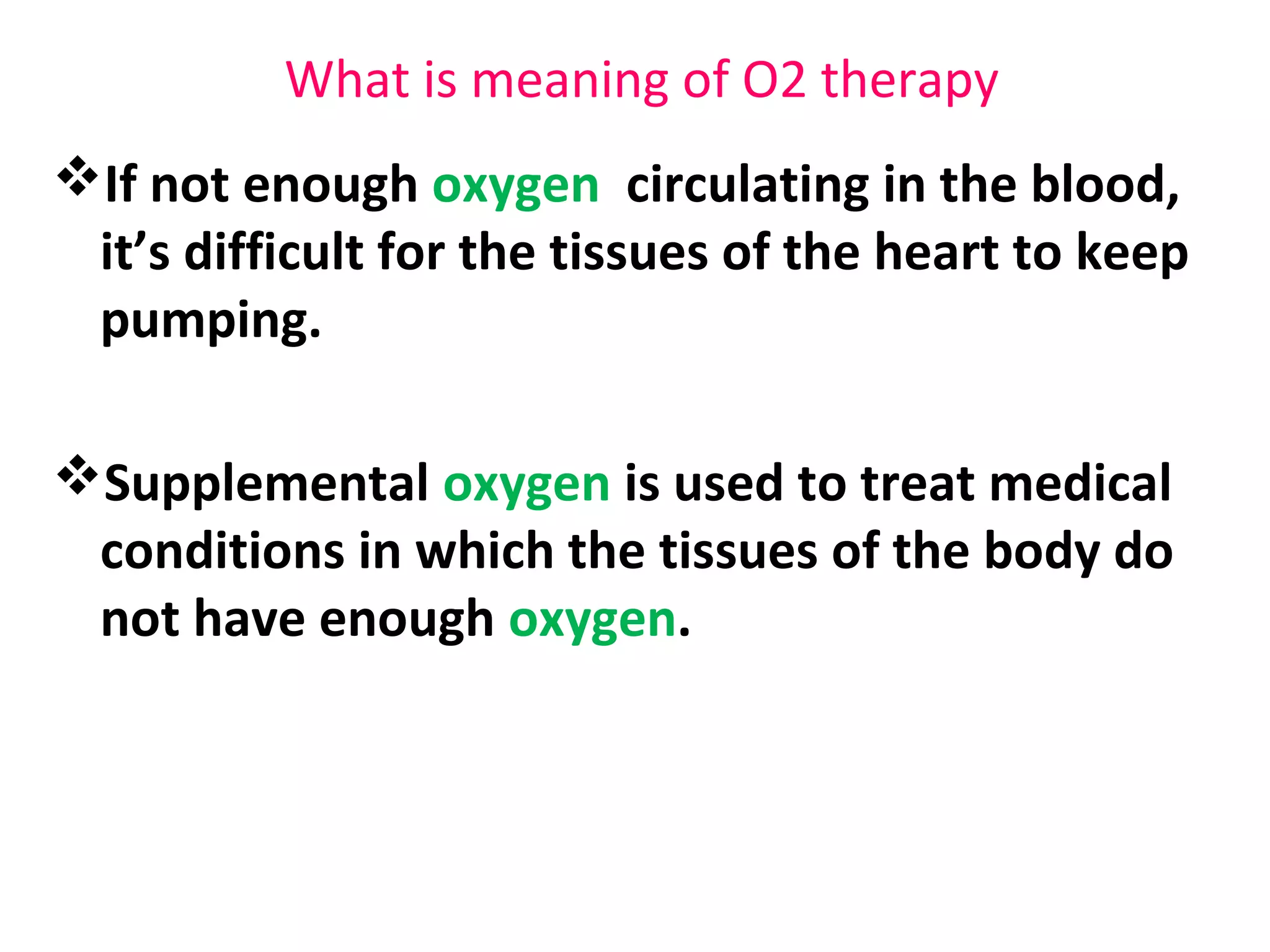 What is meaning of O2 therapy
If not enough oxygen circulating in the blood,
it’s difficult for the tissues of the heart to keep
pumping.
Supplemental oxygen is used to treat medical
conditions in which the tissues of the body do
not have enough oxygen.
 