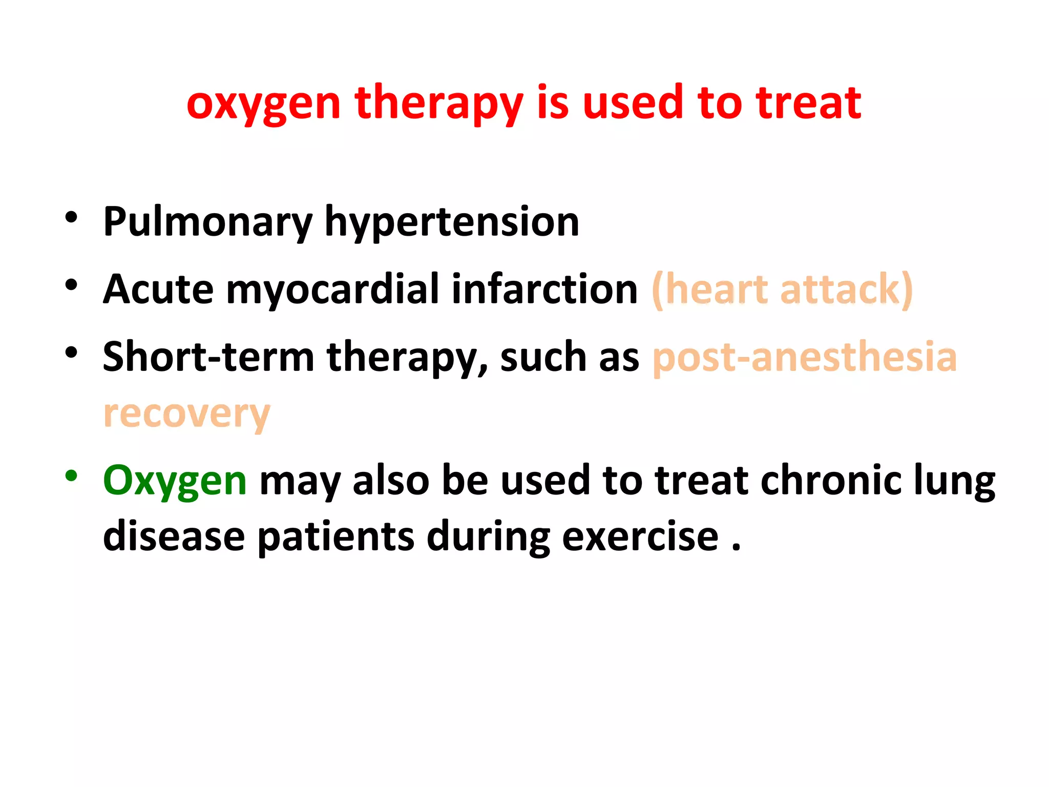oxygen therapy is used to treat
• Pulmonary hypertension
• Acute myocardial infarction (heart attack)
• Short-term therapy, such as post-anesthesia
recovery
• Oxygen may also be used to treat chronic lung
disease patients during exercise .
 
