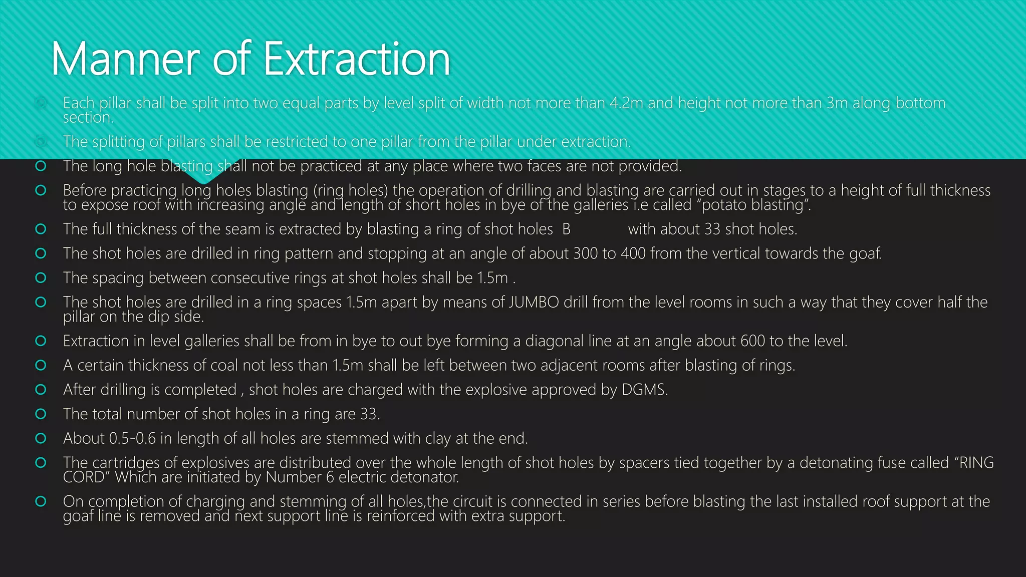 Manner of Extraction
 Each pillar shall be split into two equal parts by level split of width not more than 4.2m and height not more than 3m along bottom
section.
 The splitting of pillars shall be restricted to one pillar from the pillar under extraction.
 The long hole blasting shall not be practiced at any place where two faces are not provided.
 Before practicing long holes blasting (ring holes) the operation of drilling and blasting are carried out in stages to a height of full thickness
to expose roof with increasing angle and length of short holes in bye of the galleries i.e called “potato blasting”.
 The full thickness of the seam is extracted by blasting a ring of shot holes B with about 33 shot holes.
 The shot holes are drilled in ring pattern and stopping at an angle of about 300 to 400 from the vertical towards the goaf.
 The spacing between consecutive rings at shot holes shall be 1.5m .
 The shot holes are drilled in a ring spaces 1.5m apart by means of JUMBO drill from the level rooms in such a way that they cover half the
pillar on the dip side.
 Extraction in level galleries shall be from in bye to out bye forming a diagonal line at an angle about 600 to the level.
 A certain thickness of coal not less than 1.5m shall be left between two adjacent rooms after blasting of rings.
 After drilling is completed , shot holes are charged with the explosive approved by DGMS.
 The total number of shot holes in a ring are 33.
 About 0.5-0.6 in length of all holes are stemmed with clay at the end.
 The cartridges of explosives are distributed over the whole length of shot holes by spacers tied together by a detonating fuse called “RING
CORD” Which are initiated by Number 6 electric detonator.
 On completion of charging and stemming of all holes,the circuit is connected in series before blasting the last installed roof support at the
goaf line is removed and next support line is reinforced with extra support.
 