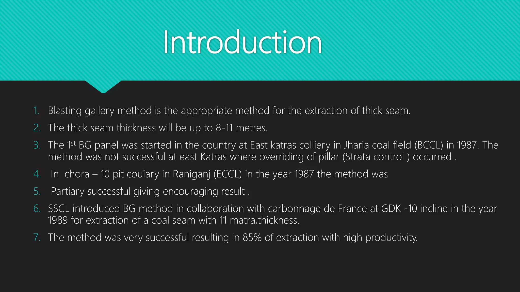 Introduction
1. Blasting gallery method is the appropriate method for the extraction of thick seam.
2. The thick seam thickness will be up to 8-11 metres.
3. The 1st BG panel was started in the country at East katras colliery in Jharia coal field (BCCL) in 1987. The
method was not successful at east Katras where overriding of pillar (Strata control ) occurred .
4. In chora – 10 pit couiary in Raniganj (ECCL) in the year 1987 the method was
5. Partiary successful giving encouraging result .
6. SSCL introduced BG method in collaboration with carbonnage de France at GDK -10 incline in the year
1989 for extraction of a coal seam with 11 matra,thickness.
7. The method was very successful resulting in 85% of extraction with high productivity.
 