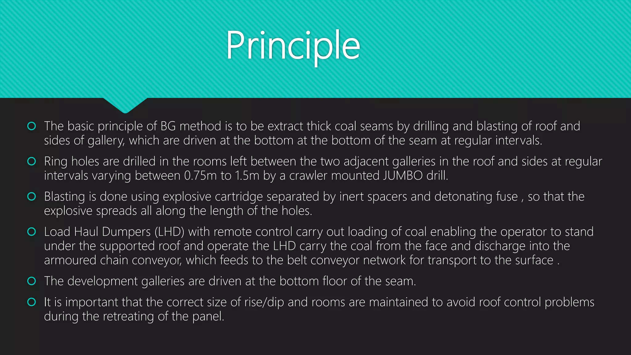 Principle
 The basic principle of BG method is to be extract thick coal seams by drilling and blasting of roof and
sides of gallery, which are driven at the bottom at the bottom of the seam at regular intervals.
 Ring holes are drilled in the rooms left between the two adjacent galleries in the roof and sides at regular
intervals varying between 0.75m to 1.5m by a crawler mounted JUMBO drill.
 Blasting is done using explosive cartridge separated by inert spacers and detonating fuse , so that the
explosive spreads all along the length of the holes.
 Load Haul Dumpers (LHD) with remote control carry out loading of coal enabling the operator to stand
under the supported roof and operate the LHD carry the coal from the face and discharge into the
armoured chain conveyor, which feeds to the belt conveyor network for transport to the surface .
 The development galleries are driven at the bottom floor of the seam.
 It is important that the correct size of rise/dip and rooms are maintained to avoid roof control problems
during the retreating of the panel.
 