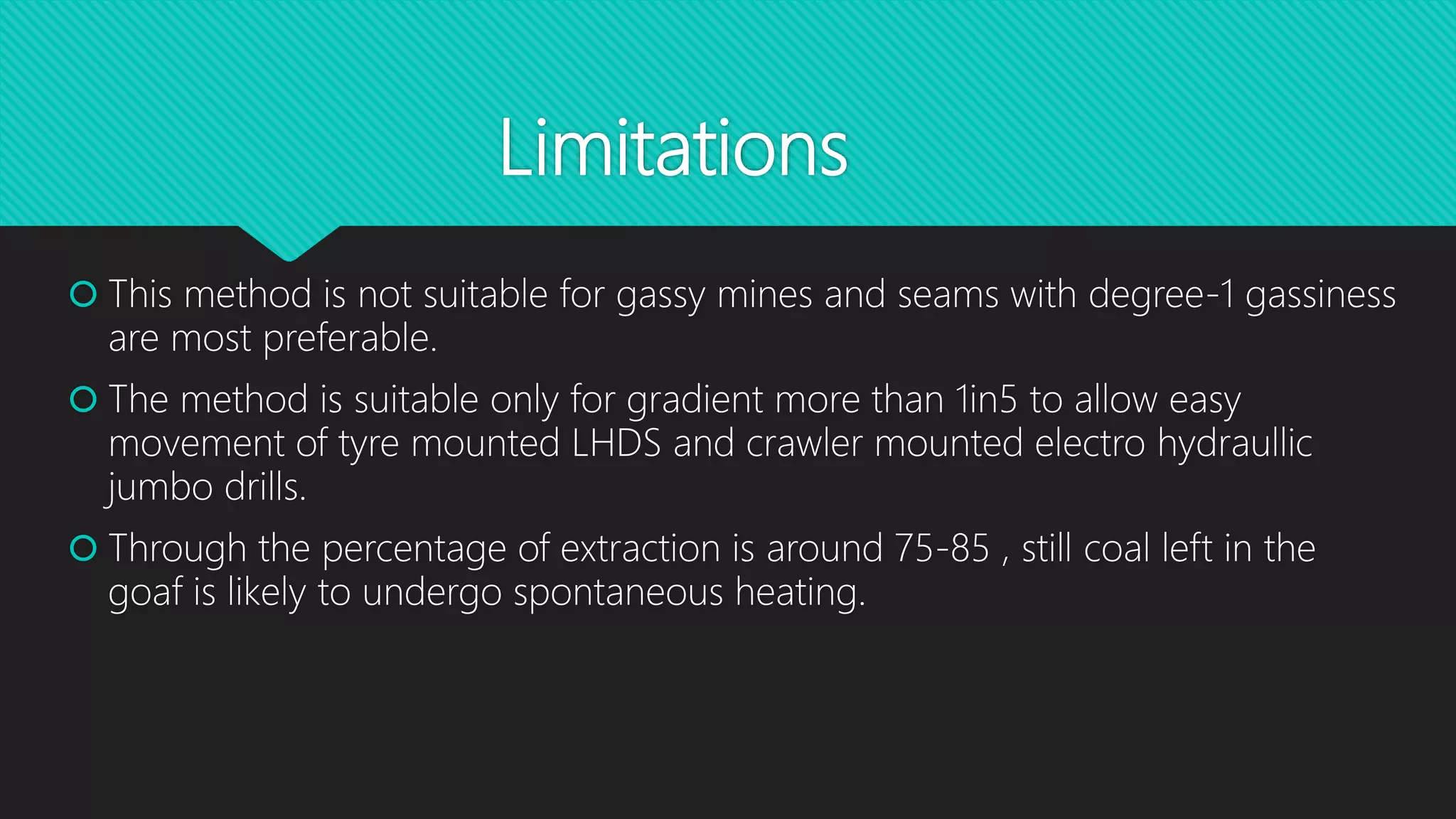 Limitations
 This method is not suitable for gassy mines and seams with degree-1 gassiness
are most preferable.
 The method is suitable only for gradient more than 1in5 to allow easy
movement of tyre mounted LHDS and crawler mounted electro hydraullic
jumbo drills.
 Through the percentage of extraction is around 75-85 , still coal left in the
goaf is likely to undergo spontaneous heating.
 