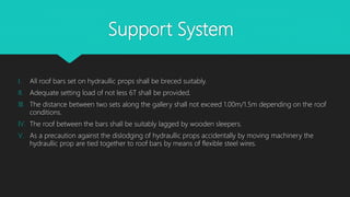 Support System
I. All roof bars set on hydraullic props shall be breced suitably.
II. Adequate setting load of not less 6T shall be provided.
III. The distance between two sets along the gallery shall not exceed 1.00m/1.5m depending on the roof
conditions.
IV. The roof between the bars shall be suitably lagged by wooden sleepers.
V. As a precaution against the dislodging of hydraullic props accidentally by moving machinery the
hydraullic prop are tied together to roof bars by means of flexible steel wires.
 