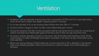 Ventilation
 Ventilation shall be adequate to bring down the concentration of NO2 and CO in post detonating
fumes at the face to 5ppm and 50ppm respecting within 5 minutes.
 In no case quantity of air at any working place shall be less than 284 m^3 /minute.
 No shot shall be charged or fired ,if 0.1%or more inflammable gas is found .
 During the extraction the tele monitoring system shall be maintained at the surface for monitoring of
carbon monoxide and inflammable gases at the faces and in return air way round the clock.
 No person shall be allowed to remain on the return side of the false when blasting is done till the
concentration of oxides of Nitrogen and Carbon monoxide in the return airway comes down to the
limits specified .
 Before and during blasting if inflammable gas is found more than 0.5% is detected in the general
body of air, blasting operation shall not be carried out untill the danger from inflammable gas is
removed .
 