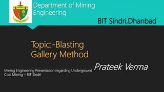 Department of Mining
Engineering
BIT Sindri,Dhanbad
Topic:-Blasting
Gallery Method
Mining Engineering Presentation regarding Underground
Coal Mining – BIT Sindri
Prateek Verma
 