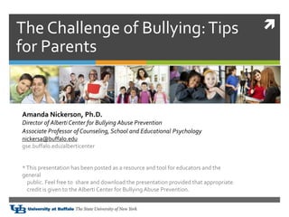 
Amanda Nickerson, Ph.D.
Director of Alberti Center for Bullying Abuse Prevention
Associate Professor of Counseling, School and Educational Psychologyogy
nickersa@buffalo.edu
gse.buffalo.edu/alberticenter
*This presentation has been posted as a resource and tool for educators and the
general
public. Feel free to share and download the presentation provided that appropriate
credit is given to the Alberti Center for Bullying Abuse Prevention.
The Challenge of Bullying:Tips
for Parents
 