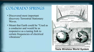 COLORADO SPRINGS
• Discovered most important
discovery Terrestrial Stationary
Waves.
• Meant that Earth could be “Used as
a conductor and would be as
responsive as a tuning fork to
certain frequencies of electrical
vibrations”.
 